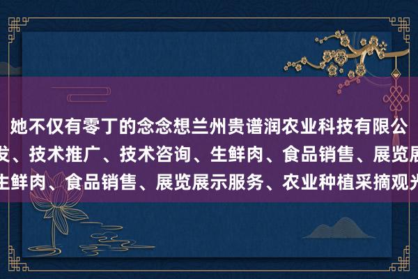 她不仅有零丁的念念想兰州贵谱润农业科技有限公司、农业科学技术的研发、技术推广、技术咨询、生鲜肉、食品销售、展览展示服务、农业种植采摘观光
