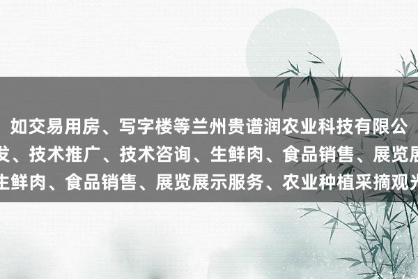 如交易用房、写字楼等兰州贵谱润农业科技有限公司、农业科学技术的研发、技术推广、技术咨询、生鲜肉、食品销售、展览展示服务、农业种植采摘观光